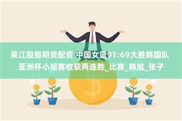 吴江股指期货配资 中国女篮91:69大胜韩国队 亚洲杯小组赛收获两连胜_比赛_韩旭_张子