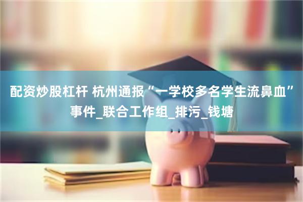 配资炒股杠杆 杭州通报“一学校多名学生流鼻血”事件_联合工作组_排污_钱塘