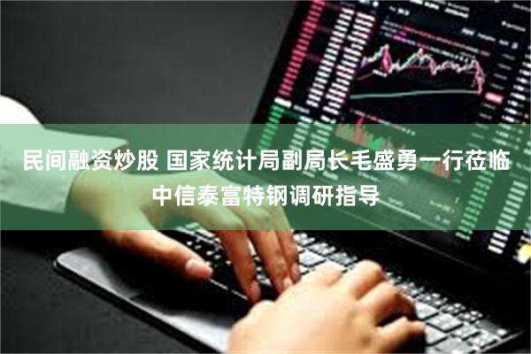 民间融资炒股 国家统计局副局长毛盛勇一行莅临中信泰富特钢调研指导