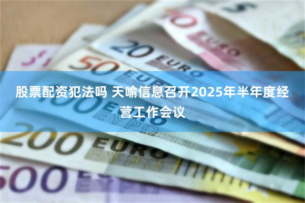 股票配资犯法吗 天喻信息召开2025年半年度经营工作会议