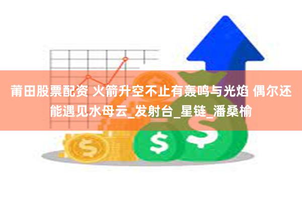 莆田股票配资 火箭升空不止有轰鸣与光焰 偶尔还能遇见水母云_发射台_星链_潘桑榆