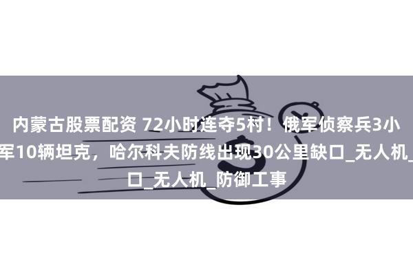 内蒙古股票配资 72小时连夺5村！俄军侦察兵3小时炸毁乌军10辆坦克，哈尔科夫防线出现30公里缺口_无人机_防御工事