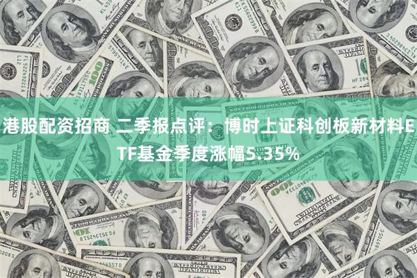 港股配资招商 二季报点评：博时上证科创板新材料ETF基金季度涨幅5.35%