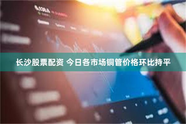 长沙股票配资 今日各市场铜管价格环比持平