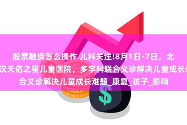 股票融资怎么操作 儿科关注!8月1日-7日，北上鄂儿科大咖齐聚武汉天佑之星儿童医院，多学科联合义诊解决儿童成长难题_康复_孩子_影响