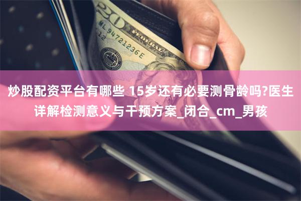 炒股配资平台有哪些 15岁还有必要测骨龄吗?医生详解检测意义与干预方案_闭合_cm_男孩