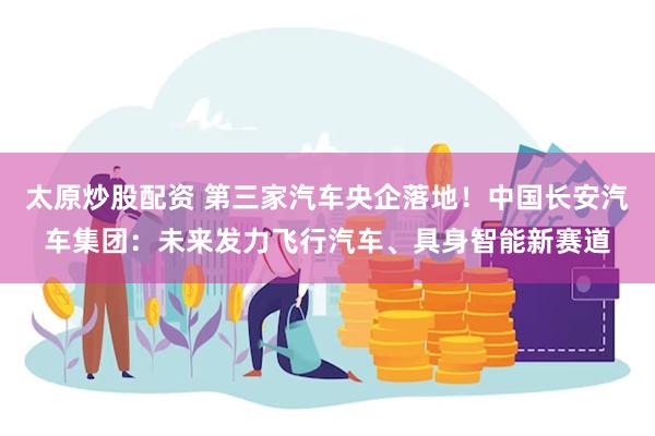 太原炒股配资 第三家汽车央企落地！中国长安汽车集团：未来发力飞行汽车、具身智能新赛道