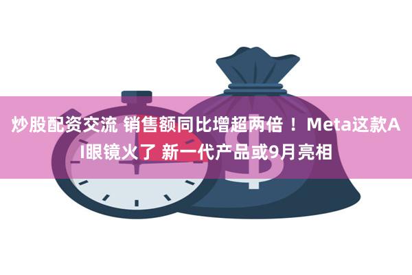 炒股配资交流 销售额同比增超两倍 ！Meta这款AI眼镜火了 新一代产品或9月亮相