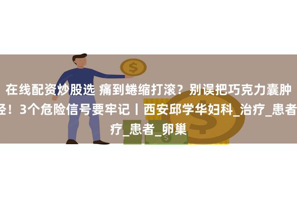在线配资炒股选 痛到蜷缩打滚？别误把巧克力囊肿当痛经！3个危险信号要牢记丨西安邱学华妇科_治疗_患者_卵巢