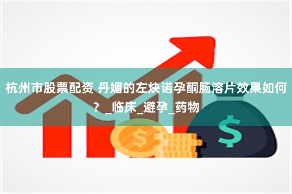 杭州市股票配资 丹媚的左炔诺孕酮肠溶片效果如何？_临床_避孕_药物