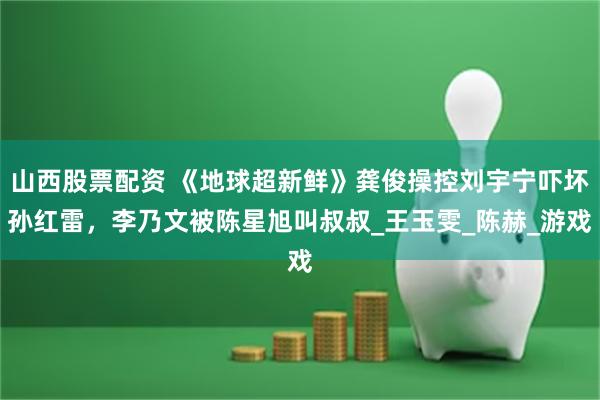 山西股票配资 《地球超新鲜》龚俊操控刘宇宁吓坏孙红雷，李乃文被陈星旭叫叔叔_王玉雯_陈赫_游戏