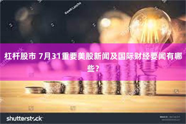 杠杆股市 7月31重要美股新闻及国际财经要闻有哪些？