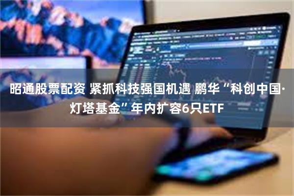 昭通股票配资 紧抓科技强国机遇 鹏华“科创中国·灯塔基金”年内扩容6只ETF