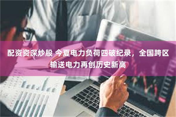 配资资深炒股 今夏电力负荷四破纪录，全国跨区输送电力再创历史新高