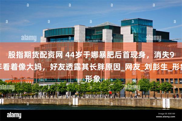 股指期货配资网 44岁于娜暴肥后首现身，消失9年看着像大妈，好友透露其长胖原因_网友_刘彭生_形象