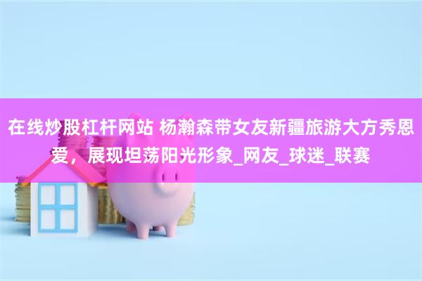 在线炒股杠杆网站 杨瀚森带女友新疆旅游大方秀恩爱，展现坦荡阳光形象_网友_球迷_联赛