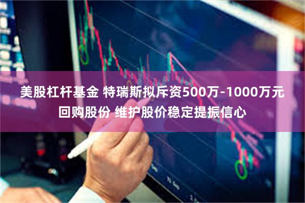 美股杠杆基金 特瑞斯拟斥资500万-1000万元回购股份 维护股价稳定提振信心
