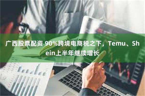 广西股票配资 90%跨境电商税之下，Temu、Shein上半年继续增长