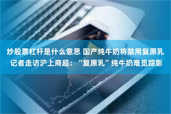 炒股票杠杆是什么意思 国产纯牛奶将禁用复原乳 记者走访沪上商超：“复原乳”纯牛奶难觅踪影