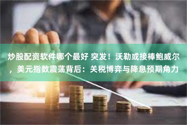 炒股配资软件哪个最好 突发！沃勒或接棒鲍威尔，美元指数震荡背后：关税博弈与降息预期角力