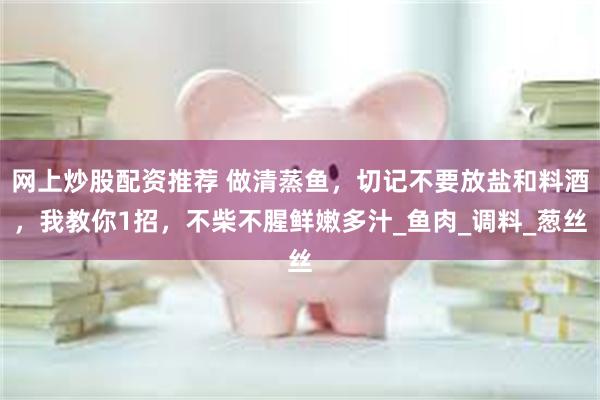 网上炒股配资推荐 做清蒸鱼，切记不要放盐和料酒，我教你1招，不柴不腥鲜嫩多汁_鱼肉_调料_葱丝
