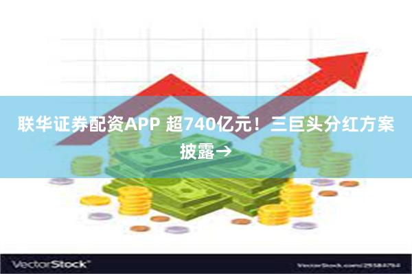 联华证券配资APP 超740亿元！三巨头分红方案披露→
