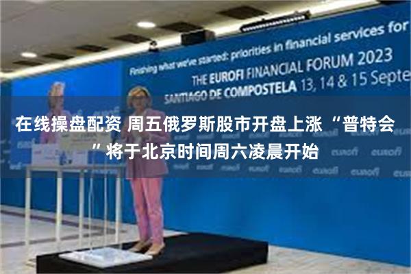 在线操盘配资 周五俄罗斯股市开盘上涨 “普特会”将于北京时间周六凌晨开始