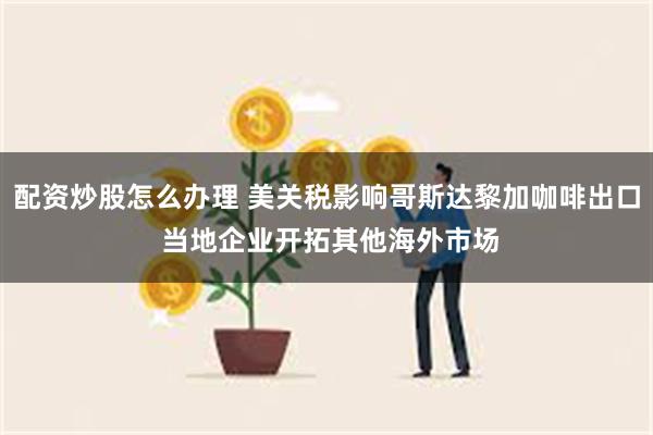 配资炒股怎么办理 美关税影响哥斯达黎加咖啡出口 当地企业开拓其他海外市场