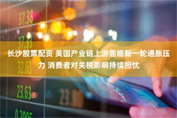 长沙股票配资 美国产业链上游面临新一轮通胀压力 消费者对关税影响持续担忧