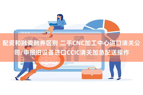 配资和融资融券区别 二手CNC加工中心进口清关公司/申报旧设备进口CCIC清关加急配送操作