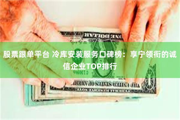 股票跟单平台 冷库安装服务口碑榜：享宁领衔的诚信企业TOP排行