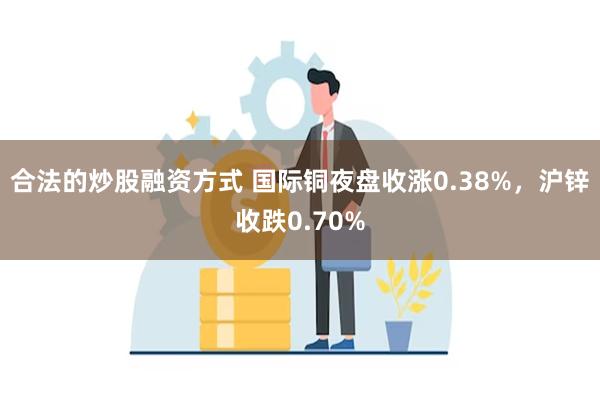 合法的炒股融资方式 国际铜夜盘收涨0.38%，沪锌收跌0.70%