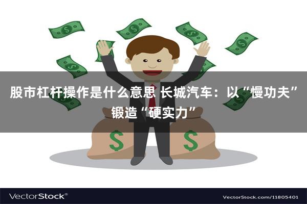 股市杠杆操作是什么意思 长城汽车：以“慢功夫”锻造“硬实力”