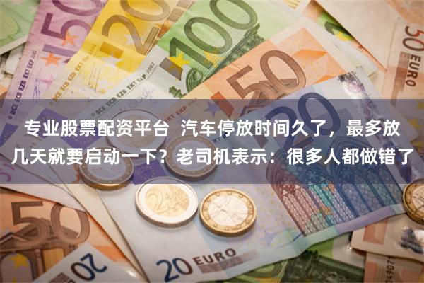 专业股票配资平台 汽车停放时间久了,最多放几天就要启动一下?老司机表示:很多人都做错了
